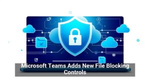 Microsoft Teams Adds New File Blocking Controls